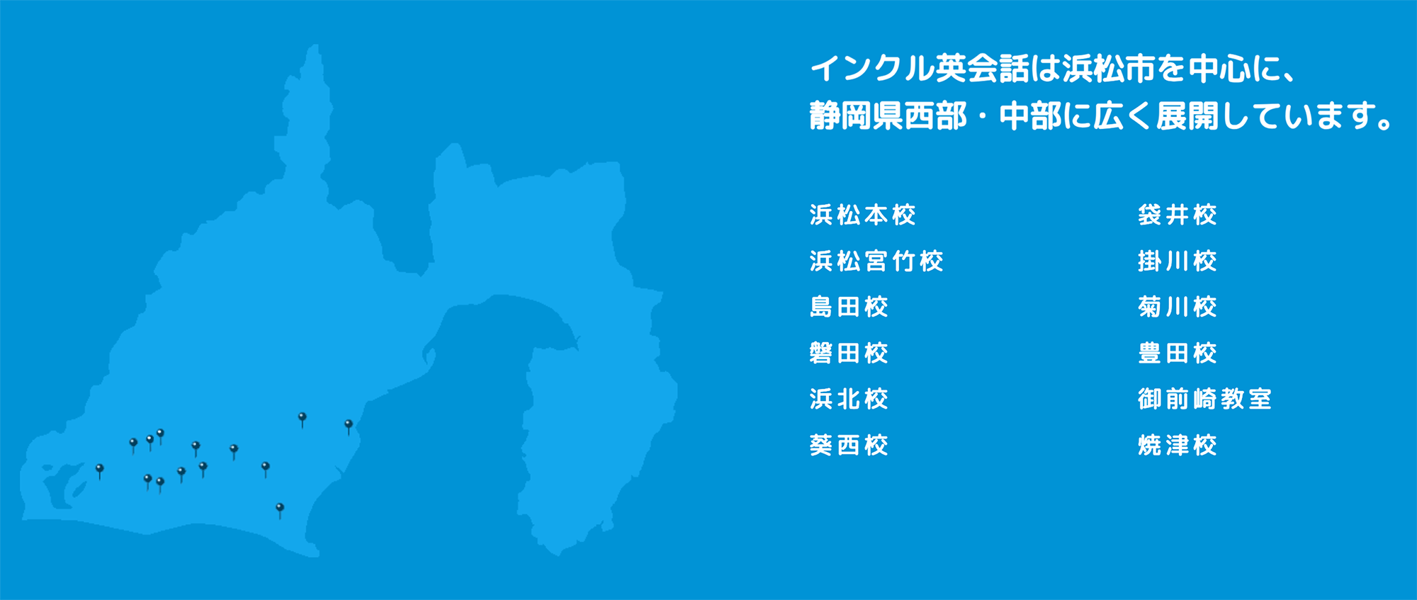 インクル英会話は浜松市を中心に、静岡県西部中部に広く展開しています。浜松本校・袋井校・浜松宮竹校・掛川校・島田校・菊川校・磐田校・豊田校・浜北校・御前崎教室・葵西校・焼津校